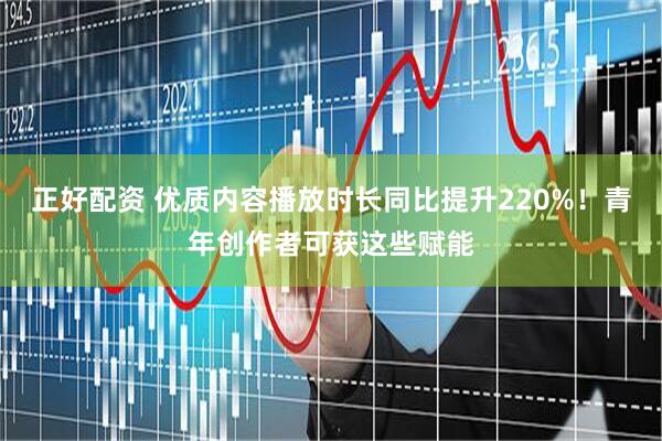 正好配资 优质内容播放时长同比提升220%！青年创作者可获这些赋能