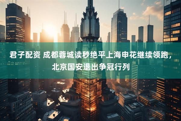 君子配资 成都蓉城读秒绝平上海申花继续领跑，北京国安退出争冠行列