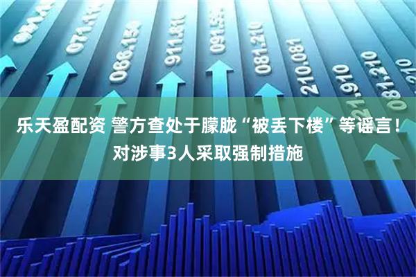 乐天盈配资 警方查处于朦胧“被丢下楼”等谣言！对涉事3人采取强制措施