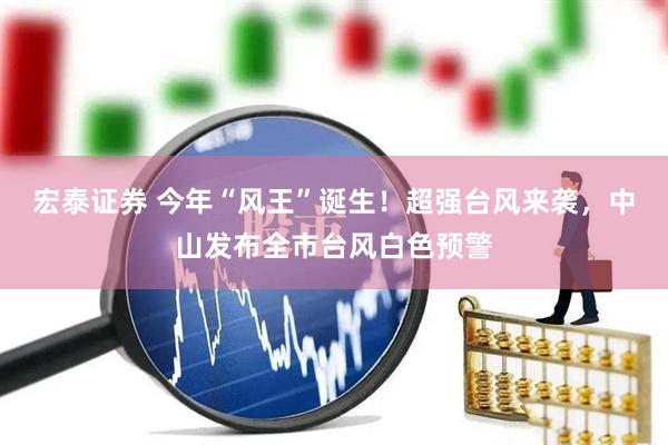 宏泰证券 今年“风王”诞生！超强台风来袭，中山发布全市台风白色预警