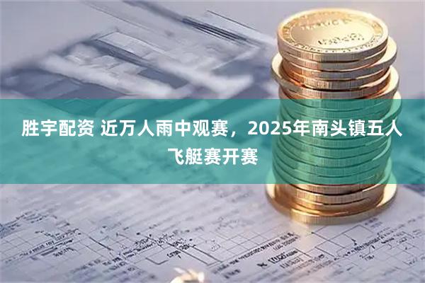 胜宇配资 近万人雨中观赛，2025年南头镇五人飞艇赛开赛