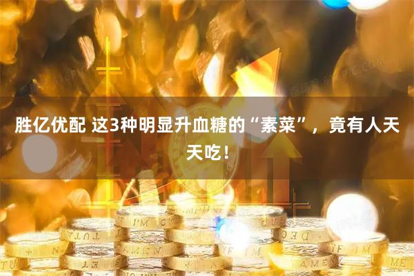 胜亿优配 这3种明显升血糖的“素菜”，竟有人天天吃！