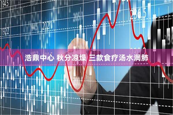 浩鼎中心 秋分凉燥 三款食疗汤水润肺