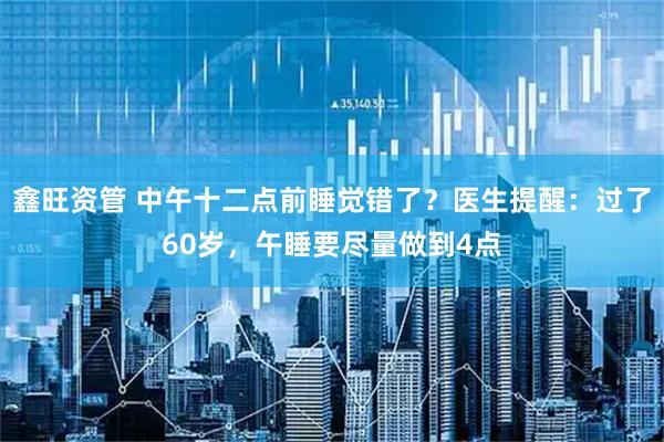 鑫旺资管 中午十二点前睡觉错了？医生提醒：过了60岁，午睡要尽量做到4点