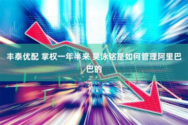 丰泰优配 掌权一年半来 吴泳铭是如何管理阿里巴巴的