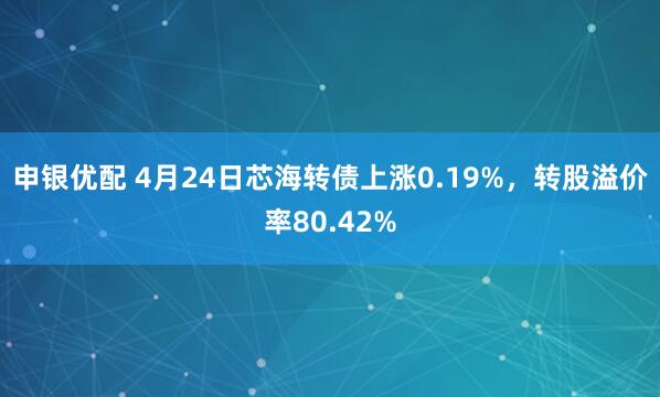 申银优配 4月24日芯海转债上涨0.19%，转股溢价率80.42%