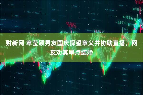 财新网 章莹颖男友国庆探望章父并协助直播，网友劝其早点结婚