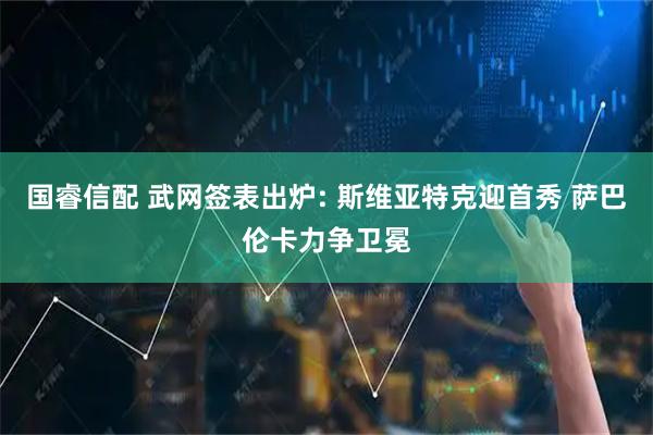 国睿信配 武网签表出炉: 斯维亚特克迎首秀 萨巴伦卡力争卫冕