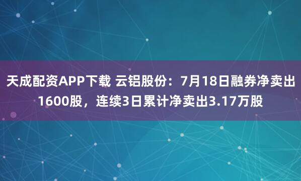 天成配资APP下载 云铝股份：7月18日融券净卖出1600股，连续3日累计净卖出3.17万股