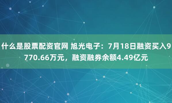 什么是股票配资官网 旭光电子：7月18日融资买入9770.66万元，融资融券余额4.49亿元