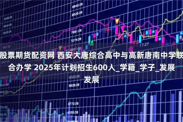 股票期货配资网 西安大唐综合高中与高新唐南中学联合办学 2025年计划招生600人_学籍_学子_发展