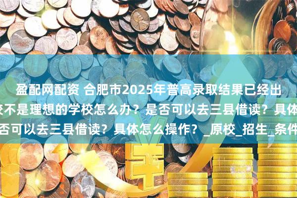 盈配网配资 合肥市2025年普高录取结果已经出来了，如果觉得录取学校不是理想的学校怎么办？是否可以去三县借读？具体怎么操作？_原校_招生_条件