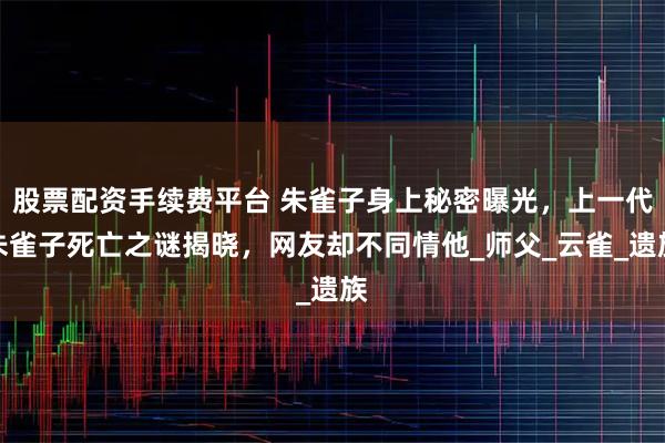 股票配资手续费平台 朱雀子身上秘密曝光，上一代朱雀子死亡之谜揭晓，网友却不同情他_师父_云雀_遗族