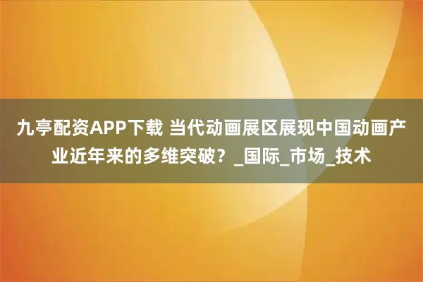 九亭配资APP下载 当代动画展区展现中国动画产业近年来的多维突破？_国际_市场_技术