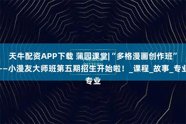 天牛配资APP下载 蒲园课堂|“多格漫画创作班”——小漫友大师班第五期招生开始啦！_课程_故事_专业