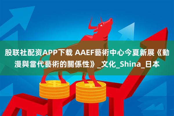 股联社配资APP下载 AAEF藝術中心今夏新展《動漫與當代藝術的關係性》_文化_Shina_日本