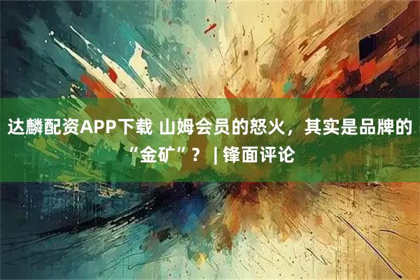 达麟配资APP下载 山姆会员的怒火，其实是品牌的“金矿”？ | 锋面评论