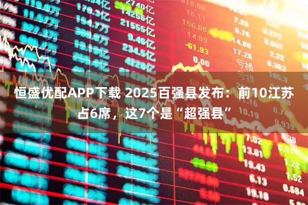 恒盛优配APP下载 2025百强县发布:前10江苏占6席,这7个是“超强县”