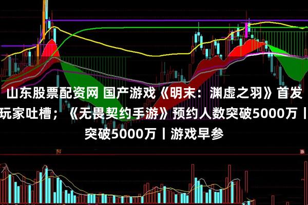 山东股票配资网 国产游戏《明末：渊虚之羽》首发Steam遭玩家吐槽；《无畏契约手游》预约人数突破5000万丨游戏早参