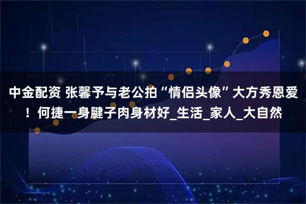 中金配资 张馨予与老公拍“情侣头像”大方秀恩爱！何捷一身腱子肉身材好_生活_家人_大自然