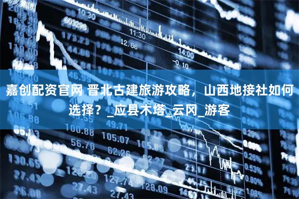 嘉创配资官网 晋北古建旅游攻略，山西地接社如何选择？_应县木塔_云冈_游客