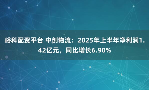 峪科配资平台 中创物流：2025年上半年净利润1.42亿元，同比增长6.90%