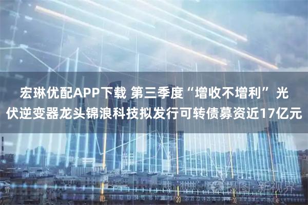 宏琳优配APP下载 第三季度“增收不增利” 光伏逆变器龙头锦浪科技拟发行可转债募资近17亿元