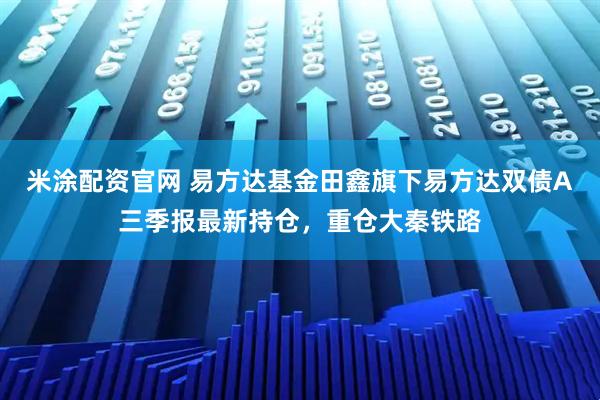 米涂配资官网 易方达基金田鑫旗下易方达双债A三季报最新持仓，重仓大秦铁路