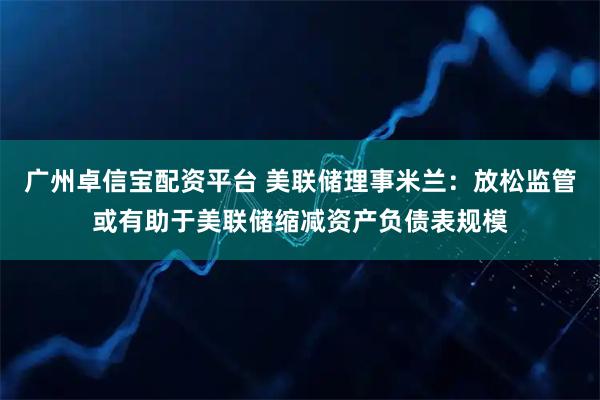 广州卓信宝配资平台 美联储理事米兰：放松监管或有助于美联储缩减资产负债表规模