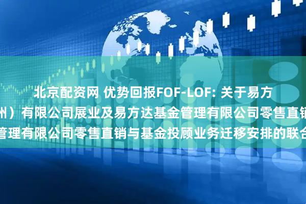 北京配资网 优势回报FOF-LOF: 关于易方达财富管理基金销售(广州)有限公司展业及易方达基金管理有限公司零售直销与基金投顾业务迁移安排的联合公告