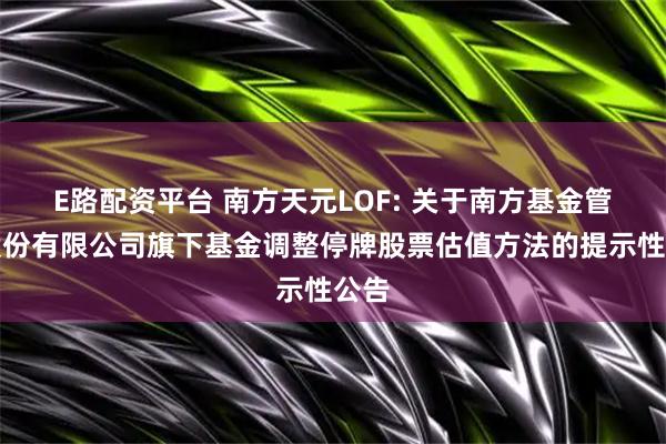 E路配资平台 南方天元LOF: 关于南方基金管理股份有限公司旗下基金调整停牌股票估值方法的提示性公告