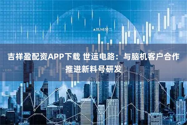吉祥盈配资APP下载 世运电路:与脑机客户合作推进新料号研发