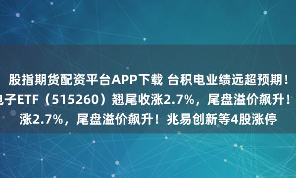 股指期货配资平台APP下载 台积电业绩远超预期！半导体逆市狂飙，电子ETF（515260）翘尾收涨2.7%，尾盘溢价飙升！兆易创新等4股涨停