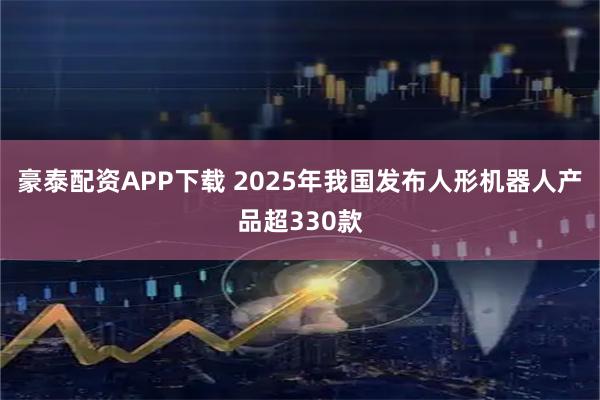 豪泰配资APP下载 2025年我国发布人形机器人产品超330款