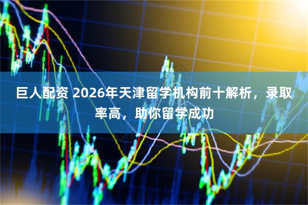 巨人配资 2026年天津留学机构前十解析，录取率高，助你留学成功