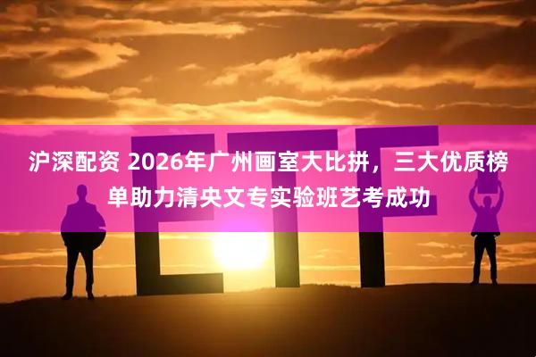 沪深配资 2026年广州画室大比拼，三大优质榜单助力清央文专实验班艺考成功