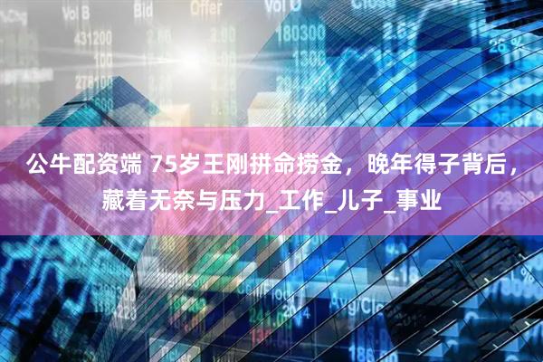 公牛配资端 75岁王刚拼命捞金，晚年得子背后，藏着无奈与压力_工作_儿子_事业