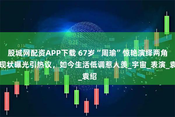 股城网配资APP下载 67岁“周瑜”惊艳演绎两角，现状曝光引热议，如今生活低调惹人羡_宇宙_表演_袁绍