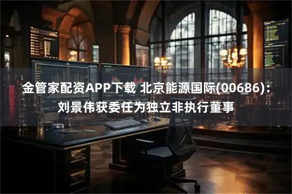 金管家配资APP下载 北京能源国际(00686)：刘景伟获委任为独立非执行董事