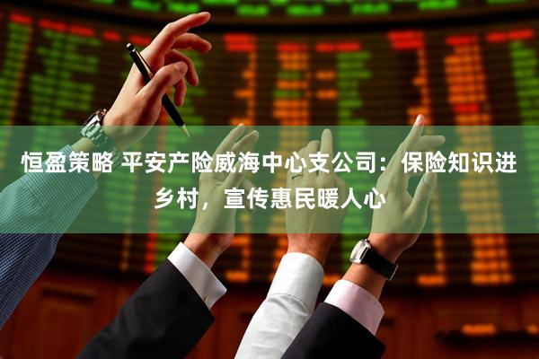 恒盈策略 平安产险威海中心支公司：保险知识进乡村，宣传惠民暖人心