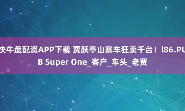 快牛盘配资APP下载 贾跃亭山寨车狂卖千台！l86.PUB Super One_客户_车头_老贾