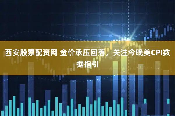西安股票配资网 金价承压回落，关注今晚美CPI数据指引