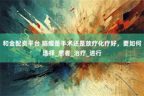 和金配资平台 脑瘤是手术还是放疗化疗好，要如何选择_患者_治疗_进行