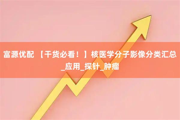 富源优配 【干货必看！】核医学分子影像分类汇总_应用_探针_肿瘤