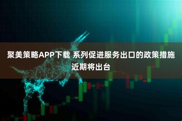 聚美策略APP下载 系列促进服务出口的政策措施近期将出台